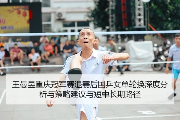 王曼昱重庆冠军赛退赛后国乒女单轮换深度分析与策略建议与短中长期路径