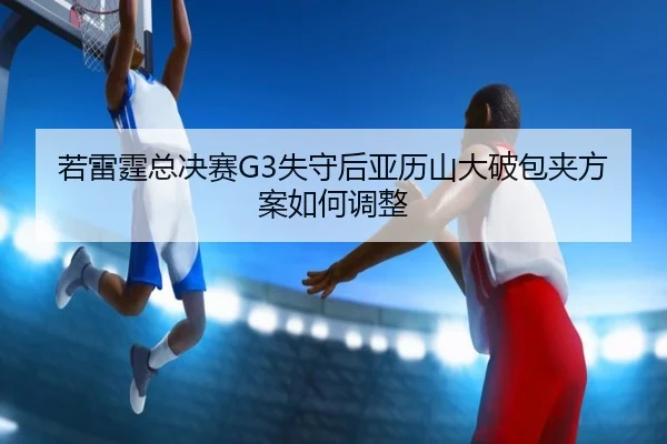 若雷霆总决赛G3失守后亚历山大破包夹方案如何调整