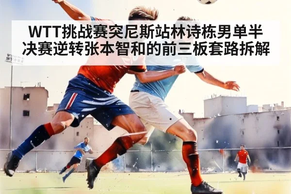 WTT挑战赛突尼斯站林诗栋男单半决赛逆转张本智和的前三板套路拆解